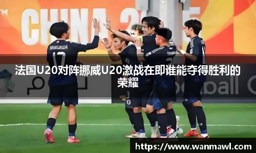法国U20对阵挪威U20激战在即谁能夺得胜利的荣耀